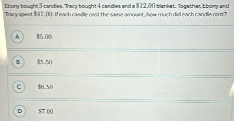 Ebony bought 3 candles. Tracy bought 4 candles and a $12.00 blanket. Together, Ebony and
Tracy spent $47.00. If each candle cost the same amount, how much did each candle cost?
A $5.00
B $5.50
C $6.50
D $7.00