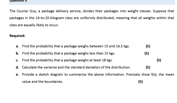 The Courier Guy, a package delivery service, divides their packages into weight classes. Suppose that 
packages in the 14 -to- 20-kilogram class are uniformly distributed, meaning that all weights within that 
class are equally likely to occur. 
Required: 
a. Find the probability that a package weighs between 15 and 16.5 kgs. (5) 
b. Find the probability that a package weighs less than 15 kgs. (5) 
c. Find the probability that a package weighs at least 18 kgs. (5) 
d. Calculate the variance and the standard deviation of the distribution. (5) 
e. Provide a sketch diagram to summarise the above information. Precisely show f(x) , the mean 
value and the boundaries. (5)