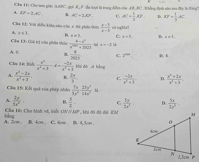 B
Câu 11: Cho tam giác △ ABC , gọi K, F lần lượt là trung điểm của AB, BC . Khẳng định nào sau đây là đúng?
A. KF=2.AC. B. AC=2.KF. C. AC= 1/2 .KF. D. KF= 1/3 .AC.
Câu 12: Với điều kiện nào của x thì phân thức  (x-3)/x-5  có nghĩa?
A. x≤ 3.
B. x!= 3.
C. x=5. D. x!= 5.
Câu 13: Giá trị của phân thức  (4-x^2)/x^(2024)+2025  tại x=-2 là
A. 0. B.  8/2025 .
C. 2^(2024). D. 8 .
Câu 14: Biết  x^2/x^2+3 -A= (-2x)/x^2+3  khi đó A bằng
A.  (x^2-2x)/x^2+3 . B.  2x/3 .  (-2x)/x^2+3 . D.  (x^2+2x)/x^2+3 .
C.
Câu 15: Kết quả của phép nhân  7x/5y^4 ·  25y^5/14x^3  là
A.  2y/5x^2 .  5/2 ·  5y/2x^2 . D.  5x/2y^2 .
B.
C.
Câu 16: Cho hình vẽ, biết ONparallel MP , khi đó độ dài KM
bằng
A. 2cm . B. 4cm . C. 6cm . D. 4,5cm .