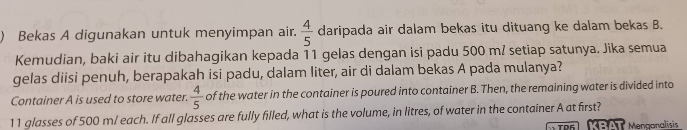 ) Bekas A digunakan untuk menyimpan air.  4/5  daripada air dalam bekas itu dituang ke dalam bekas B. 
Kemudian, baki air itu dibahagikan kepada 11 gelas dengan isi padu 500 m / setiap satunya. Jika semua 
gelas diisi penuh, berapakah isi padu, dalam liter, air di dalam bekas A pada mulanya? 
Container A is used to store water.  4/5  of the water in the container is poured into container B. Then, the remaining water is divided into
11 glasses of 500 m / each. If all glasses are fully filled, what is the volume, in litres, of water in the container A at first? 
TDG Menganalisis