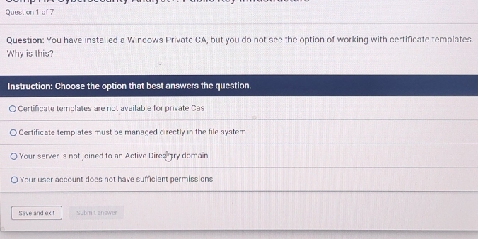 You have installed a Windows Private CA, but you do not see the option of working with certificate templates.
Why is this?
Instruction: Choose the option that best answers the question.
Certificate templates are not available for private Cas
Certificate templates must be managed directly in the file system
Your server is not joined to an Active Dired ry domain
Your user account does not have sufficient permissions
Save and exit Submit answer