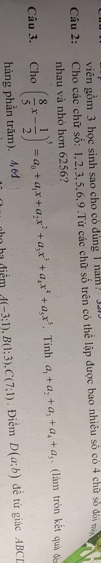 viên gồm 3 học sinh sao cho có đúng 1 nam?
Câu 2: Cho các chữ số: 1, 2, 3, 5, 6, 9.Từ các chữ số trên có thể lập được bao nhiêu số có 4 chữ số đôi mộu
nhau và nhỏ hơn 6256?
Câu 3. Cho ( 8/5 x- 1/2 )^5=a_0+a_1x+a_2x^2+a_3x^3+a_4x^4+a_5x^5. Tính a_1+a_2+a_3+a_4+a_5. (làm tròn kết quả đến
hàng phần trăm). 1,64 . Điểm D(a;b) đề tứ giác ABCD
ba điểm A(-3;1), B(1;3), C(7;1)