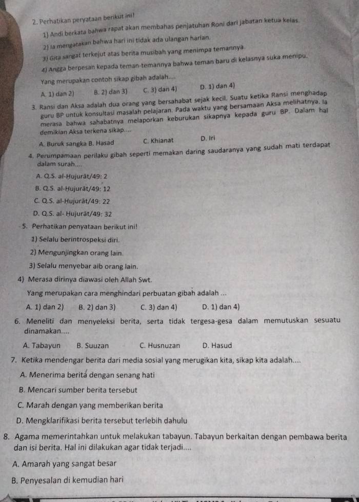 Perhatikan peryataan berikut inil
1) Andi berkata bahwa rapat akan membahas penjatuhan Roni dari jabatan ketua keias.
2 la mengatakan bahwa hari ini tidak ada ulangan harian.
3) Gita sangat terkejut atas berita musibah yang menimpa temannya
4) Angga berpesan kepada teman-temannya bahwa teman baru di kelasnya suka menipu.
Yang merupakan contoh sikap gibah adalah....
A. 1) dan 2) B. 2) dan 3) C. 3) dan 4) D. 1) dan 4)
3. Ransi dan Aksa adalah dua orang yang bersahabat sejak kecil. Suatu ketika Ransi menghadap
guru BP untuk konsultasi masalah pelajaran. Pada waktu yang bersamaan Aksa melihatnya. la
merasa bahwa sahabatnya melaporkan keburukan sikapnya kepada guru BP. Dalam hal
demikian Aksa terkena sikap....
A. Buruk sangka B. Hasad C. Khianat D. Iri
4, Perumpamaan perilaku gibah seperti memakan daring saudaranya yang sudah mati terdapat
dalam surah....
A. Q.S. al-Hujurāt/49: 2
B. Q.S. al-Hujurāt/49; 12
C. Q.S. al-Hujurāt/49: 22
D. Q.S. al- Hujurät/49: 32
5. Perhatikan penyataan berikut ini!
1) Selalu berintrospeksi diri.
2) Mengunjingkan orang lain.
3) Selalu menyebar aib orang lain.
4) Merasa dirinya diawasi oleh Allah Swt.
Yang merupakan cara menghindari perbuatan gibah adalah ...
A. 1) dan 2) B. 2) dan 3) C. 3) dan 4) D. 1) dan 4)
6. Meneliti dan menyeleksi berita, serta tidak tergesa-gesa dalam memutuskan sesuatu
dinamakan....
A. Tabayun B. Suuzan C. Husnuzan D. Hasud
7. Ketika mendengar berita dari media sosial yang merugikan kita, sikap kita adalah....
A. Menerima berita dengan senang hati
B. Mencari sumber berita tersebut
C. Marah dengan yang memberikan berita
D. Mengklarifikasi berita tersebut terlebih dahulu
8. Agama memerintahkan untuk melakukan tabayun. Tabayun berkaitan dengan pembawa berita
dan isi berita. Hal ini dilakukan agar tidak terjadi....
A. Amarah yang sangat besar
B. Penyesalan di kemudian hari