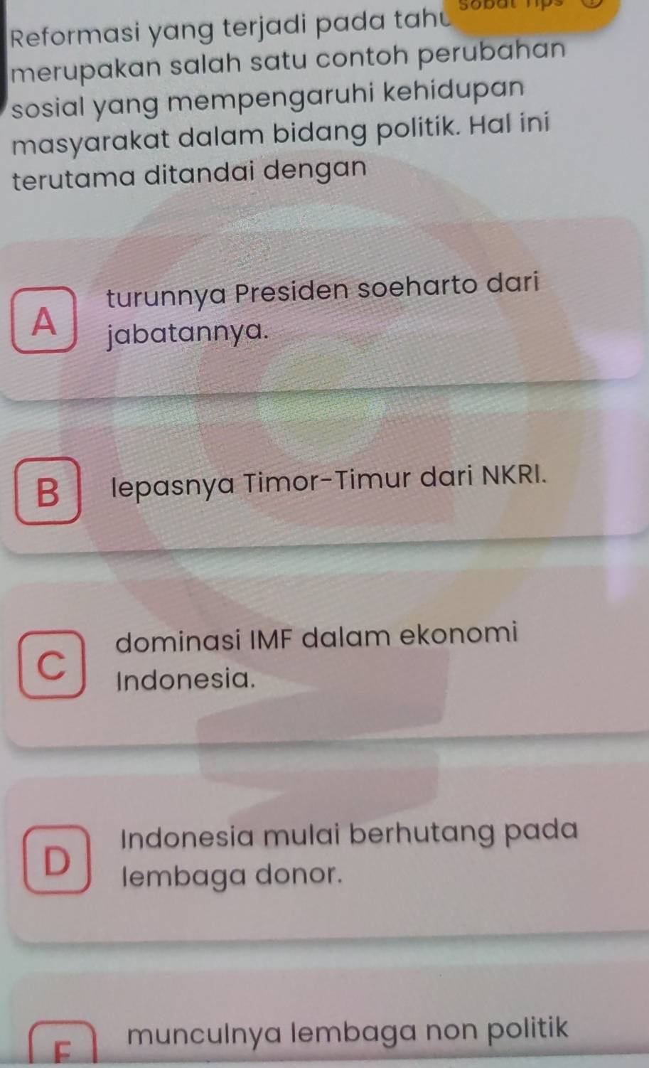 Reformasi yang terjadi pada tah
merupakan salah satu contoh perubahan
sosial yang mempengaruhi kehidupan 
masyarakat dalam bidang politik. Hal ini
terutama ditandai dengan
turunnya Presiden soeharto dari
A
jabatannya.
B lepasnya Timor-Timur dari NKRI.
dominasi IMF dalam ekonomi
C
Indonesia.
Indonesia mulai berhutang pada
D
lembaga donor.
F munculnya lembaga non politik