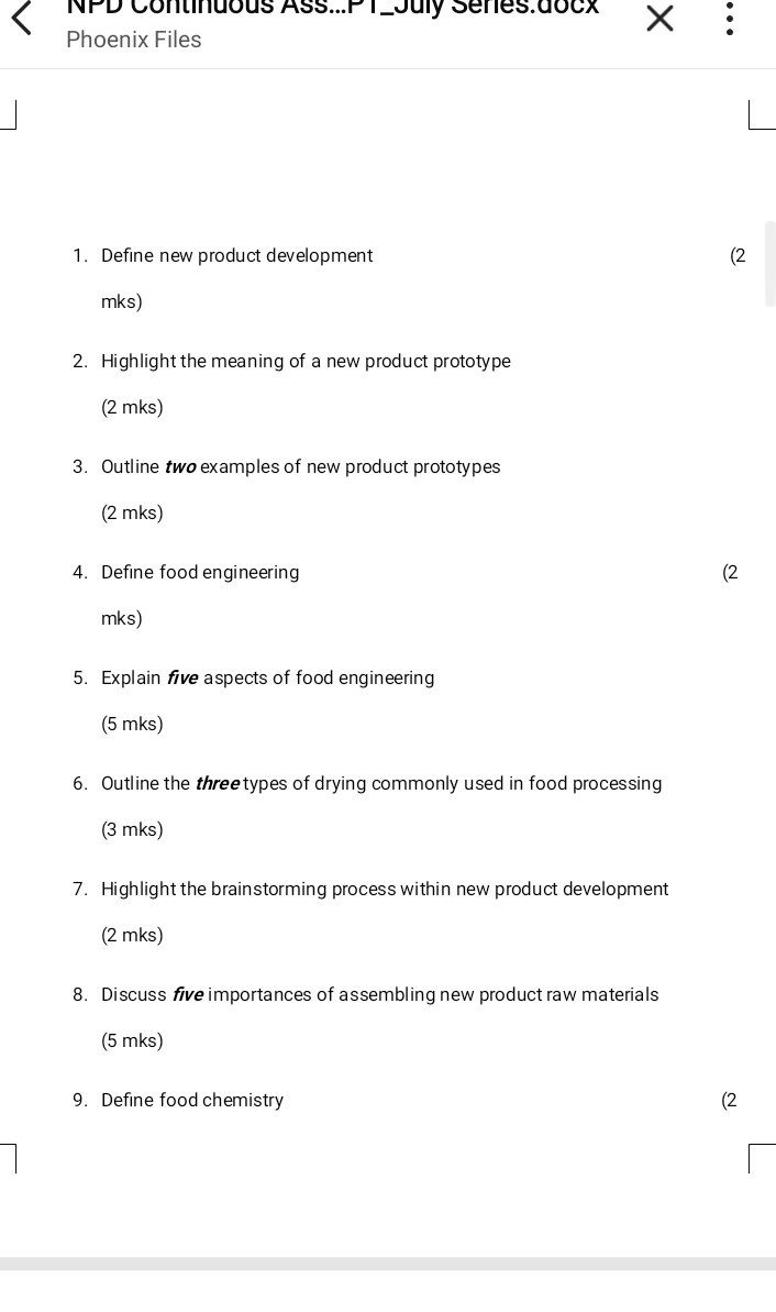 NPD Continuous Ass...PT2July Senes:docx X 
Phoenix Files 
1. Define new product development (2 
mks) 
2. Highlight the meaning of a new product prototype 
(2 mks) 
3. Outline two examples of new product prototypes 
(2 mks) 
4. Define food engineering (2 
mks) 
5. Explain five aspects of food engineering 
(5 mks) 
6. Outline the threetypes of drying commonly used in food processing 
(3 mks) 
7. Highlight the brainstorming process within new product development 
(2 mks) 
8. Discuss five importances of assembling new product raw materials 
(5 mks) 
9. Define food chemistry (2