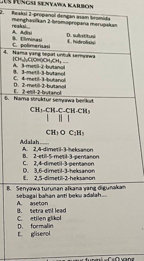 GUß FÜngSI SENYAwa KARBOn
2. Reaksi 2 -propanol dengan asam bromida
menghasilkan 2 -bromopropana merupakan
reaksi...
A. Adisi D. substitusi
B、 Eliminasi E. hidrolisisi
C. polimerisasi
4. Nama yang tepat untuk semyawa
(CH_3)_2C(OH)CH_2CH_3....
A. 3 -metil- 2 -butanol
B. 3 -metil- 3 -butanol
C. 4 -metil- 3 -butanol
D. 2 -metil- 2 -butanol
E. 2 -etil- 2 -butanol
6. Nama struktur senyawa berikut
CH_3-CH-C-CH-CH_3
CH_3OC_2H_5
Adalah......
A. 2, 4 -dimetil- 3 -heksanon
B. 2 -etil -5 -metil- 3 -pentanon
C. 2, 4 -dimetil- 3 -pentanon
D. 3, 6 -dimetil- 3 -heksanon
E. 2, 5 -dimetil- 2 -heksanon
8. Senyawa turunan alkana yang digunakan
sebagai bahan anti beku adalah....
A. aseton
B. tetra etil lead
C. etilen glikol
D. formalin
E. gliserol
-C=0 vang