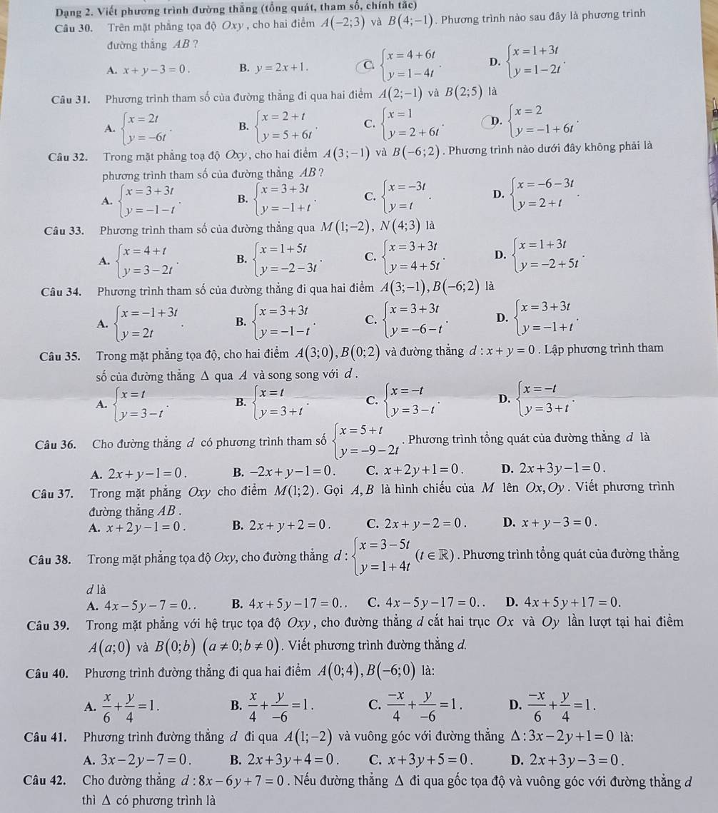 Dạng 2. Viết phương trình đường thắng (tổng quát, tham số, chính tắc)
Câu 30. Trên mặt phẳng tọa độ Oxy , cho hai điểm A(-2;3) và B(4;-1). Phương trình nào sau đây là phương trình
đường thắng AB ?
A. x+y-3=0. B. y=2x+1. C beginarrayl x=4+6t y=1-4tendarray. . D. beginarrayl x=1+3t y=1-2tendarray. .
Câu 31. Phương trình tham số của đường thẳng đi qua hai điểm A(2;-1) và B(2;5) là
A. beginarrayl x=2t y=-6tendarray. . B. beginarrayl x=2+t y=5+6tendarray. . C. beginarrayl x=1 y=2+6tendarray. . D. beginarrayl x=2 y=-1+6tendarray. .
Câu 32. Trong mặt phẳng toạ độ Oxy, cho hai điểm A(3;-1) và B(-6;2). Phương trình nào dưới đây không phải là
phương trình tham số của đường thẳng AB ?
A. beginarrayl x=3+3t y=-1-tendarray. . B. beginarrayl x=3+3t y=-1+tendarray. . C. beginarrayl x=-3t y=tendarray. . D. beginarrayl x=-6-3t y=2+tendarray. .
Câu 33. Phương trình tham số của đường thẳng qua M(1;-2),N(4;3) là
A. beginarrayl x=4+t y=3-2tendarray. . B. beginarrayl x=1+5t y=-2-3tendarray. . C. beginarrayl x=3+3t y=4+5tendarray. . D. beginarrayl x=1+3t y=-2+5tendarray. .
Câu 34. Phương trình tham số của đường thẳng đi qua hai điểm A(3;-1),B(-6;2) là
A. beginarrayl x=-1+3t y=2tendarray. B. beginarrayl x=3+3t y=-1-tendarray. . C. beginarrayl x=3+3t y=-6-tendarray. . D. beginarrayl x=3+3t y=-1+tendarray. .
Câu 35. Trong mặt phẳng tọa độ, cho hai điểm A(3;0),B(0;2) và đường thắng d:x+y=0. Lập phương trình tham
số của đường thẳng Δ qua A và song song với d .
A. beginarrayl x=t y=3-tendarray. . B. beginarrayl x=t y=3+tendarray. C. beginarrayl x=-t y=3-tendarray. . D. beginarrayl x=-t y=3+tendarray. .
Câu 36. Cho đường thẳng đ có phương trình tham số beginarrayl x=5+t y=-9-2tendarray.. Phương trình tổng quát của đường thẳng đ là
A. 2x+y-1=0. B. -2x+y-1=0. C. x+2y+1=0. D. 2x+3y-1=0.
Câu 37. Trong mặt phẳng Oxy cho điểm M(1;2).  Gọi A, B là hình chiếu của M lên Ox,Oy. Viết phương trình
đường thẳng AB .
A. x+2y-1=0. B. 2x+y+2=0. C. 2x+y-2=0. D. x+y-3=0.
Câu 38. Trong mặt phẳng tọa độ Oxy, cho đường thẳng đ : beginarrayl x=3-5t y=1+4tendarray. (t∈ R). Phương trình tổng quát của đường thắng
d là
A. 4x-5y-7=0.. B. 4x+5y-17=0. C. 4x-5y-17=0.. D. 4x+5y+17=0.
Câu 39. Trong mặt phẳng với hệ trục tọa độ Oxy , y, cho đường thẳng d cắt hai trục Ox và Oy lần lượt tại hai điểm
A(a;0) và B(0;b)(a!= 0;b!= 0). Viết phương trình đường thẳng d.
Câu 40. Phương trình đường thẳng đi qua hai điểm A(0;4),B(-6;0) là:
A.  x/6 + y/4 =1. B.  x/4 + y/-6 =1. C.  (-x)/4 + y/-6 =1. D.  (-x)/6 + y/4 =1.
Câu 41. Phương trình đường thắng đ đi qua A(1;-2) và vuông góc với đường thẳng △: 3x-2y+1=0 là:
A. 3x-2y-7=0. B. 2x+3y+4=0. C. x+3y+5=0. D. 2x+3y-3=0.
Câu 42. Cho đường thẳng d:8x-6y+7=0. Nếu đường thẳng △ di qua gốc tọa độ và vuông góc với đường thắng đ
thì △ cd phương trình là