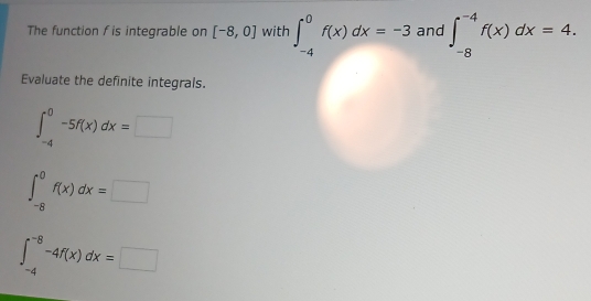 The function f is integrable on [-8,0] with ∈t _(-4)^0f(x)dx=-3 and ∈t _(-8)^(-4)f(x)dx=4. 
Evaluate the definite integrals.
∈t _(-4)^0-5f(x)dx=□
∈t _(-8)^0f(x)dx=□
∈t _(-4)^(-8)-4f(x)dx=□