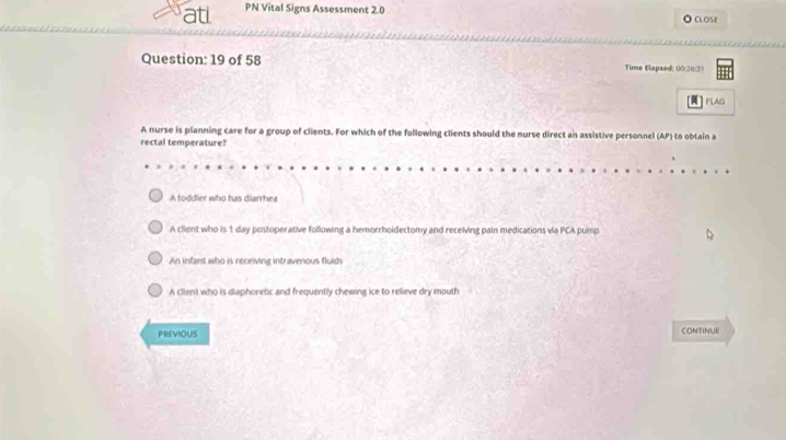 atl PN Vital Signs Assessment 2.0 CLOSE
Question: 19 of 58 Time Elapsed: 00:20:31
FLAG
A nurse is planning care for a group of clients. For which of the following clients should the nurse direct an assistive personnel (AP) to obtain a
rectal temperature?
A toddler who has diarrhea
A client who is 1 day postoperative following a hemorrholdectomy and receiving pain medications via PCA pump
An infant who is receiving intraverious flulds
A client who is diaphoretic and frequently chewing ice to relieve dry mouth
PREViOUS CONTINUE