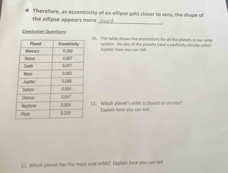 Therefore, as eccentricity of an ellipse gets closer to zero, the shape of 
_ 
the ellipse appears more 
Conclusion Questions: 
10. The table shows the eccentricity for all the planets in our solar 
system. Do any of the planets have a perfectly circular orbit? 
Explain how you can tell. 
11. Which planet's orbit is closest to circular? 
Explain how you can tell. 
12. Which planet has the most oval orbit? Explain how you can tell