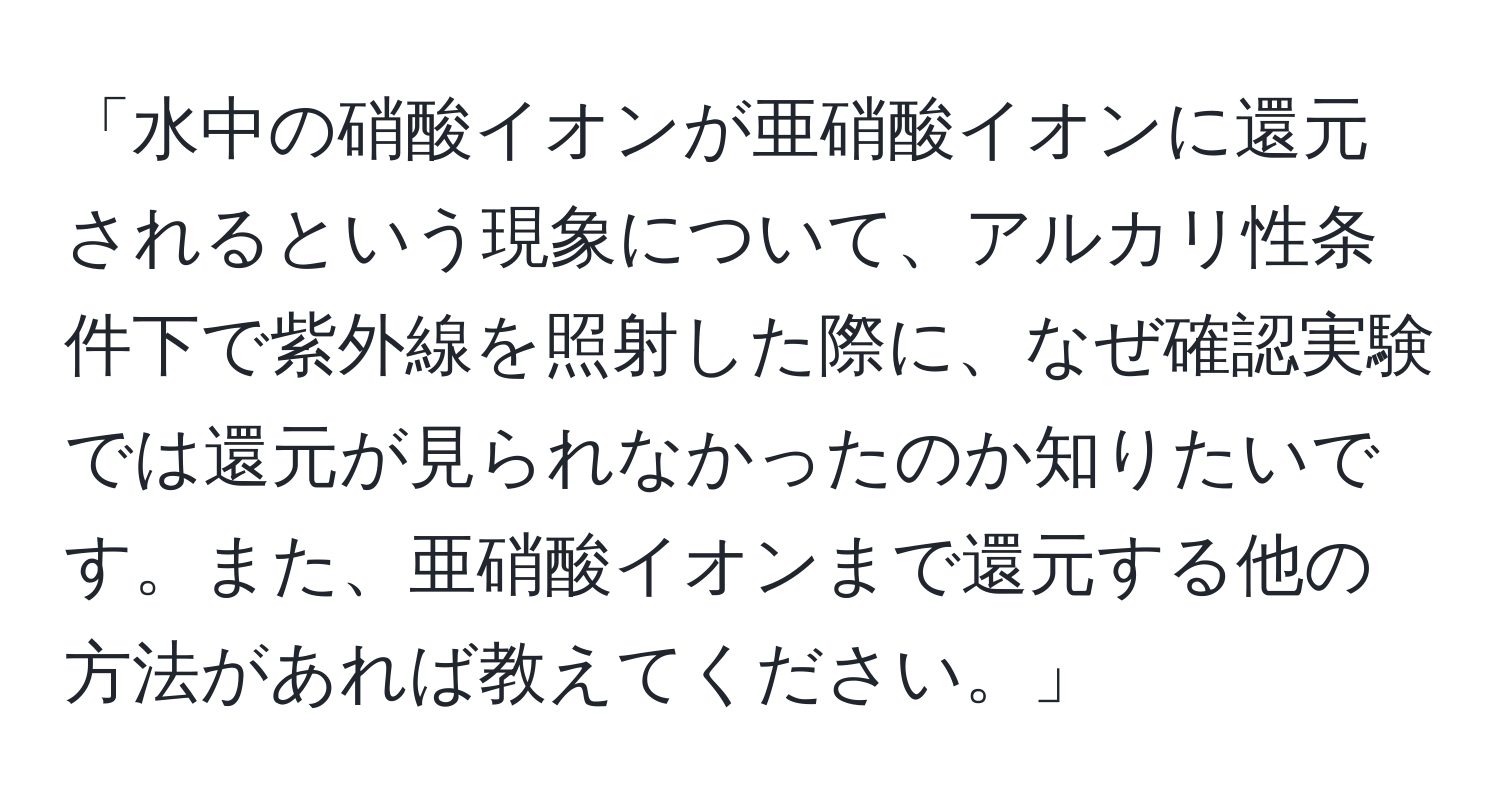 「水中の硝酸イオンが亜硝酸イオンに還元されるという現象について、アルカリ性条件下で紫外線を照射した際に、なぜ確認実験では還元が見られなかったのか知りたいです。また、亜硝酸イオンまで還元する他の方法があれば教えてください。」