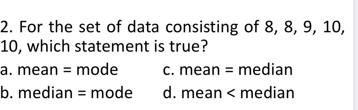 For the set of data consisting of 8, 8, 9, 10,
10, which statement is true?
a. mean = mode c. mean = median
b. median = mode d. mean < median