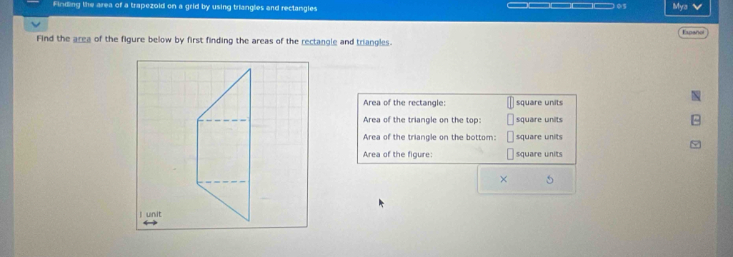 Finding the area of a trapezoid on a grid by using triangles and rectangies Mya V 
015 
Españo 
Find the area of the figure below by first finding the areas of the rectangle and triangles. 
Area of the rectangle: square units 
Area of the triangle on the top: square units 
Area of the triangle on the bottom: square units 
Area of the figure: square units 
×