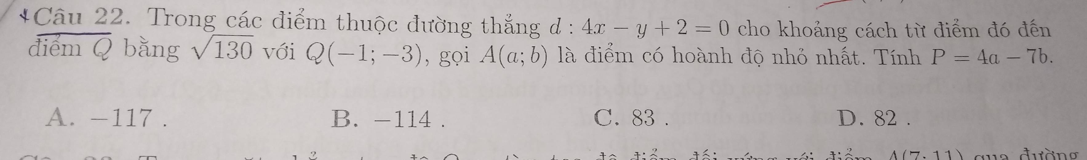 Trong các điểm thuộc đường thẳng đ : 4x-y+2=0 cho khoảng cách từ điểm đó đến
điểm Q bằng sqrt(130) với Q(-1;-3) , gọi A(a;b) là điểm có hoành độ nhỏ nhất. Tính P=4a-7b.
A. -117. B. -114. C. 83. D. 82.
A(7.11) qua đường