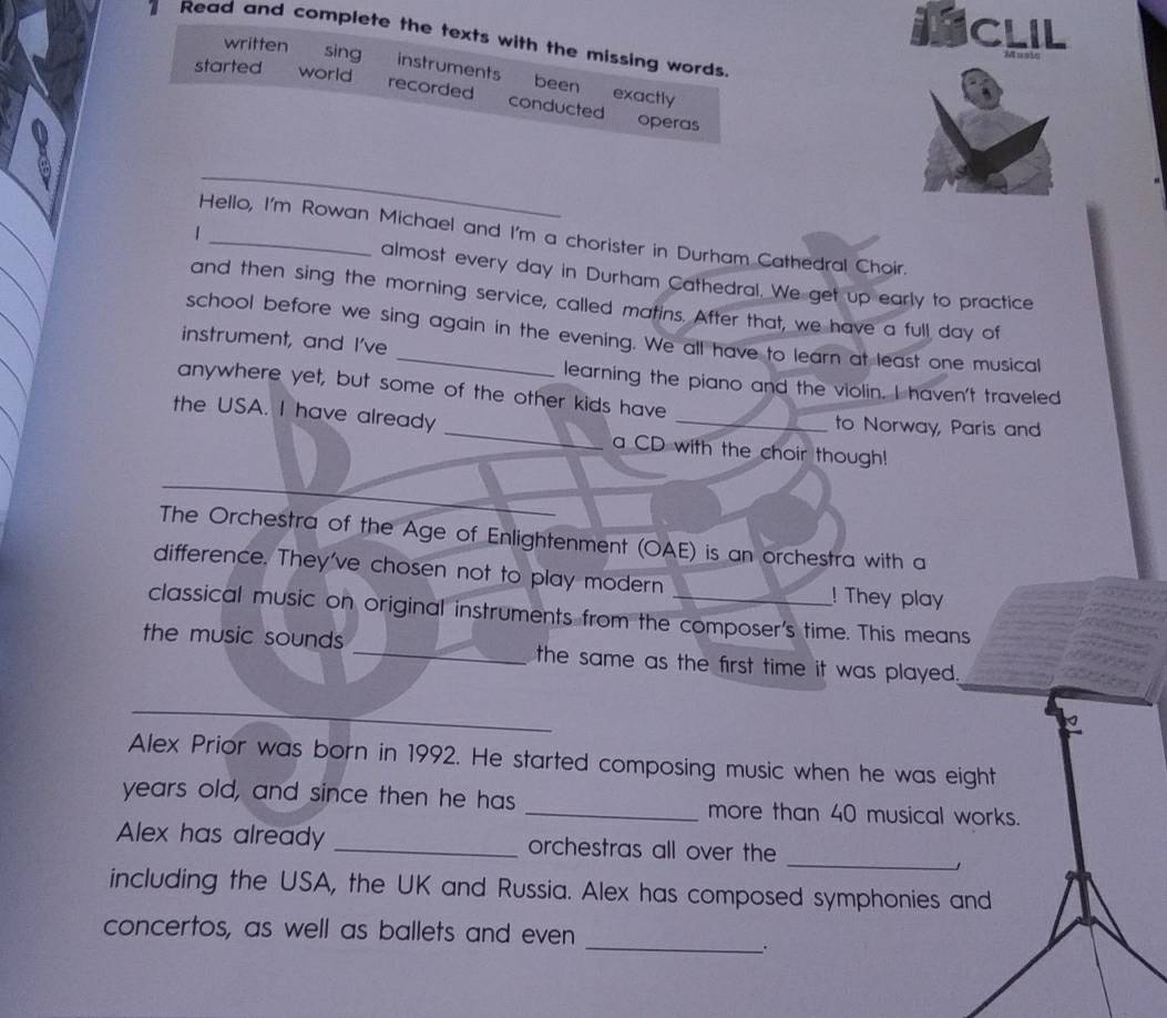ICLIL 
Read and complete the texts with the missing words. 
started world 
written sing instruments been exactly 
recorded conducted operas 
_ 
1 
Hello, I'm Rowan Michael and I'm a chorister in Durham Cathedral Choir. 
almost every day in Durham Cathedral. We get up early to practice 
and then sing the morning service, called matins. After that, we have a full day of 
school before we sing again in the evening. We all have to learn at least one musical 
instrument, and I've 
learning the piano and the violin. I haven't traveled 
anywhere yet, but some of the other kids have 
to Norway, Paris and 
the USA. I have already _a CD with the choir though! 
_ 
The Orchestra of the Age of Enlightenment (OAE) is an orchestra with a 
difference. They've chosen not to play modern ! They play 
classical music on original instruments from the composer's time. This means 
the music sounds_ the same as the first time it was played. 
_ 
Alex Prior was born in 1992. He started composing music when he was eight 
years old, and since then he has _more than 40 musical works. 
_ 
Alex has already _orchestras all over the 
including the USA, the UK and Russia. Alex has composed symphonies and 
_ 
concertos, as well as ballets and even