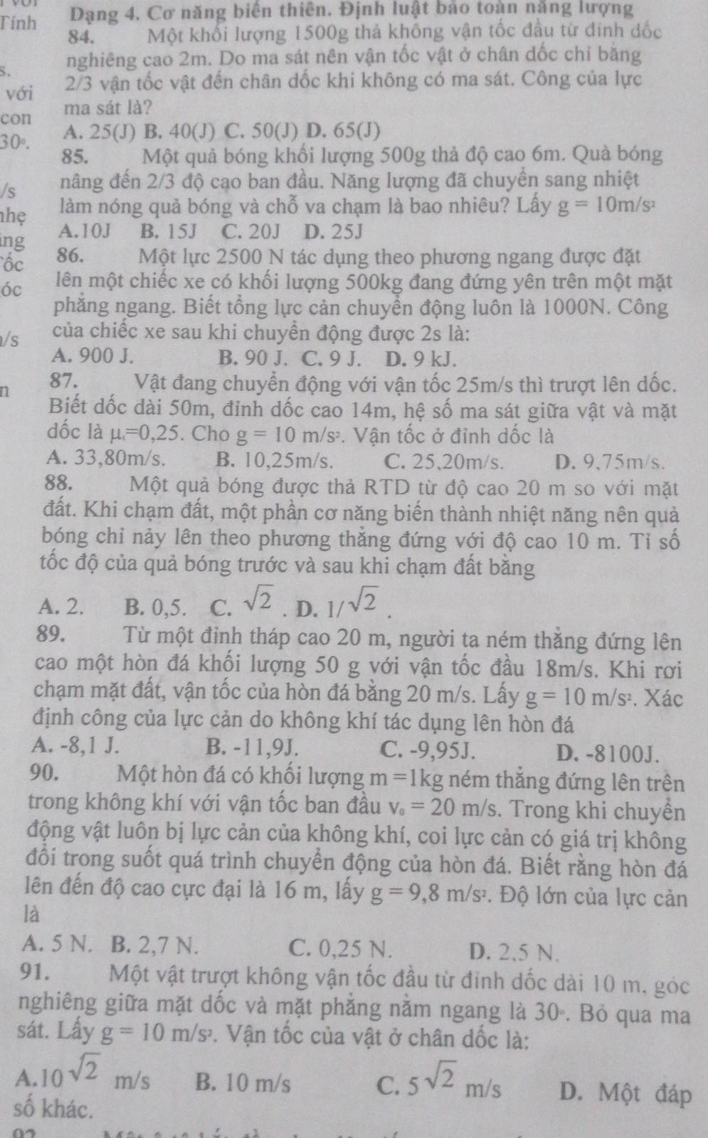 Tính Dạng 4. Cơ năng biên thiên. Định luật bảo toàn năng lượng
84. Một khối lượng 1500g thả không vận tốc đầu từ đinh dốc
S. nghiêng cao 2m. Do ma sát nên vận tốc vật ở chân dốc chỉ bằng
với 2/3 vận tốc vật đến chân dốc khi không có ma sát. Công của lực
con ma sát là?
A. 25(J) B. 40(J) C. 50(J) D. 65(J)
30°. 85. Một quả bóng khối lượng 500g thả độ cao 6m. Quà bóng
/s nâng đến 2/3 độ cạo ban đầu. Năng lượng đã chuyển sang nhiệt
nhẹ làm nóng quả bóng và chỗ va chạm là bao nhiêu? Lấy g=10m/s^2
ing A.10J B. 15J C. 20J D. 25J
ốc 86. Một lực 2500 N tác dụng theo phương ngang được đặt
óc lên một chiếc xe có khối lượng 500kg đang đứng yên trên một mặt
phẳng ngang. Biết tổng lực cản chuyển động luôn là 1000N. Công
/s của chiếc xe sau khi chuyền động được 2s là:
A. 900 J. B. 90 J. C. 9 J. D. 9 kJ.
n 87. Vật đang chuyển động với vận tốc 25m/s thì trượt lên dốc.
Biết dốc dài 50m, đỉnh dốc cao 14m, hệ số ma sát giữa vật và mặt
dốc là mu _1=0,25. Cho g=10m/s^2. Vận tốc ở đỉnh dốc là
A. 33,80m/s. B. 10,25m/s. C. 25,20m/s. D. 9.75m/s.
88. Một quả bóng được thả RTD từ độ cao 20 m so với mặt
đất. Khi chạm đất, một phần cơ năng biến thành nhiệt năng nên quả
bóng chỉ nảy lên theo phương thẳng đứng với độ cao 10 m. Tỉ số
tốc độ của quả bóng trước và sau khi chạm đất bằng
A. 2. B. 0,5. C. sqrt(2). D. 1/sqrt(2).
89. Từ một đinh tháp cao 20 m, người ta ném thắng đứng lên
cao một hòn đá khối lượng 50 g với vận tốc đầu 18m/s. Khi rơi
chạm mặt đất, vận tốc của hòn đá bằng 20 m/s. Lấy g=10m/s^2. Xác
định công của lực cản do không khí tác dụng lên hòn đá
A. -8,1 J. B. -11,9J. C. -9,95J. D. -8100J.
90. Một hòn đá có khối lượng m =1kg ném thẳng đứng lên trên
trong không khí với vận tốc ban đầu v_0=20m/s. Trong khi chuyển
động vật luôn bị lực cản của không khí, coi lực cản có giá trị không
đổi trong suốt quá trình chuyển động của hòn đá. Biết rằng hòn đá
lên đến độ cao cực đại là 16 m, lấy g=9,8m/s^2. Độ lớn của lực cản
là
A. 5 N. B. 2,7 N. C. 0,25 N. D. 2.5 N.
91. Một vật trượt không vận tốc đầu từ đỉnh dốc dài 10 m, góc
nghiêng giữa mặt dốc và mặt phẳng nằm ngang là 30. Bỏ qua ma
sát. Lấy g=10m/s^2. Vận tốc của vật ở chân dốc là:
A. 10^(sqrt(2))m/s B. 10 m/s C. 5sqrt(2)m/s D. Một đáp
số khác.