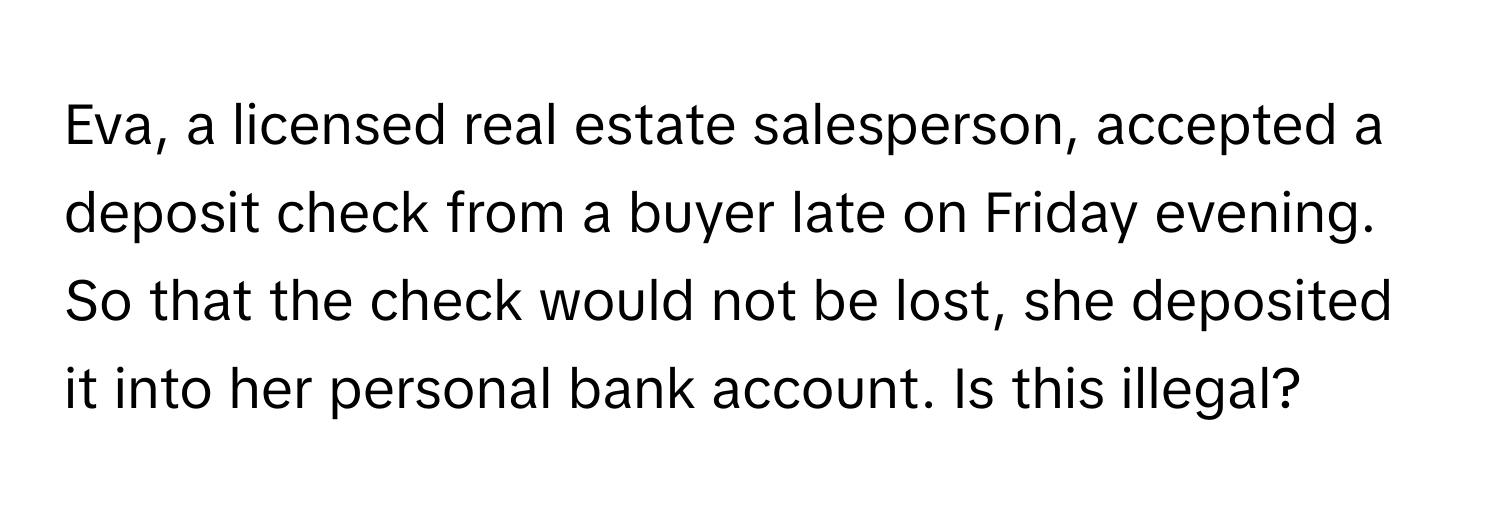 Eva, a licensed real estate salesperson, accepted a deposit check from a buyer late on Friday evening. So that the check would not be lost, she deposited it into her personal bank account. Is this illegal?