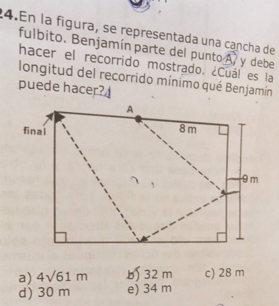 En la figura, se representada una cancha de
fulbito. Benjamín parte del punto A y debe
hacer el recorrido mostrado. ¿Cuál es la
longitud del recorrido mínimo qué Benjamín
puede hacer?
a) 4sqrt(61)m b) 32 m c) 28 m
d) 30 m e) 34 m