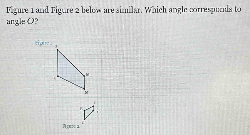 Figure 1 and Figure 2 below are similar. Which angle corresponds to 
angle O? 
Figure 1
F
E
D
G
Figure 2