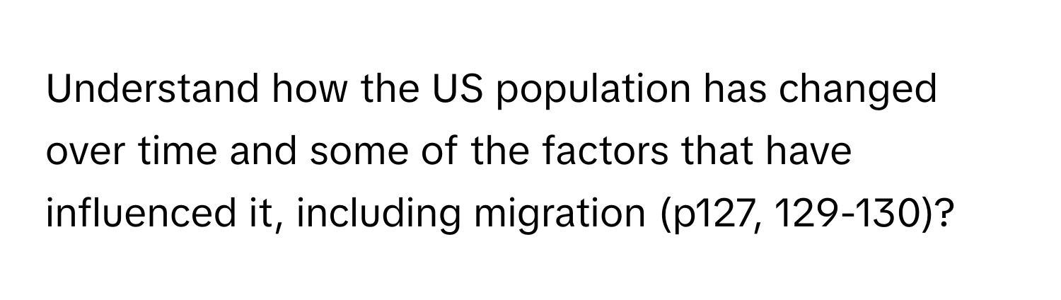 Understand how the US population has changed over time and some of the factors that have influenced it, including migration (p127, 129-130)?