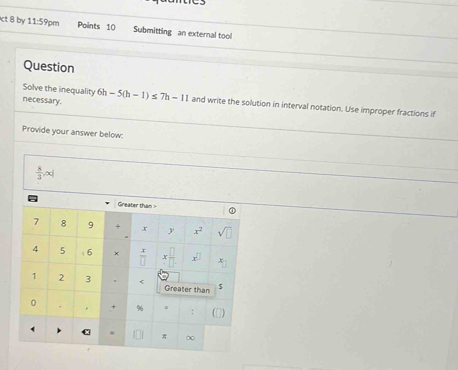 ct 8 by 11:59 pm Points 10 Submitting an external tool
Question
necessary.
Solve the inequality 6h-5(h-1)≤ 7h-11 and write the solution in interval notation. Use improper fractions if
Provide your answer below:
 8/3 ,∈fty |
1
0
