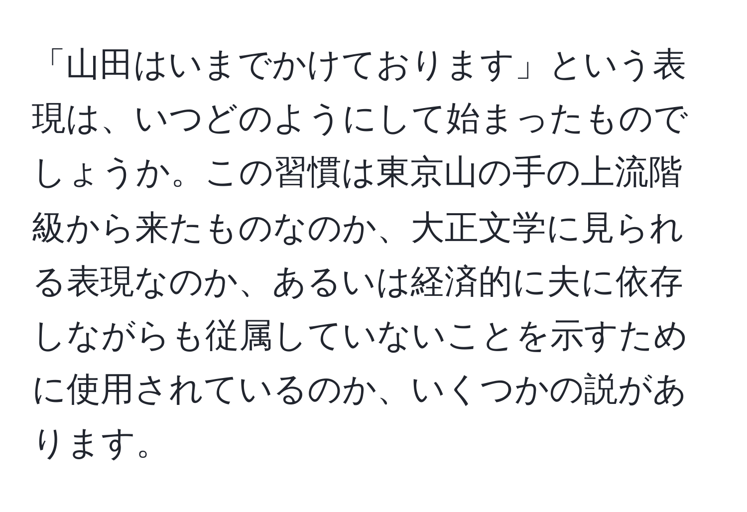 「山田はいまでかけております」という表現は、いつどのようにして始まったものでしょうか。この習慣は東京山の手の上流階級から来たものなのか、大正文学に見られる表現なのか、あるいは経済的に夫に依存しながらも従属していないことを示すために使用されているのか、いくつかの説があります。