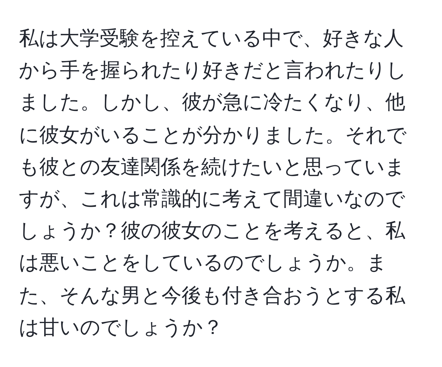 私は大学受験を控えている中で、好きな人から手を握られたり好きだと言われたりしました。しかし、彼が急に冷たくなり、他に彼女がいることが分かりました。それでも彼との友達関係を続けたいと思っていますが、これは常識的に考えて間違いなのでしょうか？彼の彼女のことを考えると、私は悪いことをしているのでしょうか。また、そんな男と今後も付き合おうとする私は甘いのでしょうか？