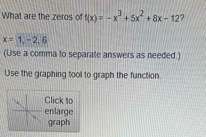 What are the zeros of f(x)=-x^3+5x^2+8x-12 ?
x=1,-2, 6
(Use a comma to separate answers as needed.) 
Use the graphing tool to graph the function. 
Click to 
enlarge 
graph