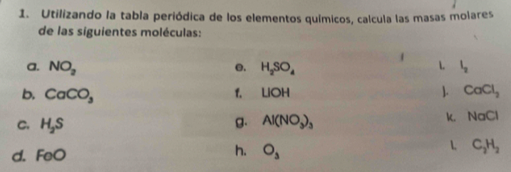 Utilizando la tabla periódica de los elementos químicos, calcula las masas molares 
de las siguientes moléculas: 
a. NO_2 e. H_2SO_4 1. l_2
b. CaCO_3
1. LIOH ]. CaCl_2
C. H_2S B. Al(NO_3)_3 k, NaCl
d. F oc
h. O_3
C_2H_2