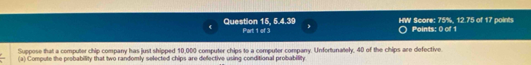 HW Score: 75%, 12.75 of 17 points 
Question 15, 5.4.39 > 
Part 1 of 3 Points: 0 of 1 
Suppose that a computer chip company has just shipped 10,000 computer chips to a computer company. Unfortunately, 40 of the chips are defective. 
(a) Compute the probability that two randomly selected chips are defective using conditional probability