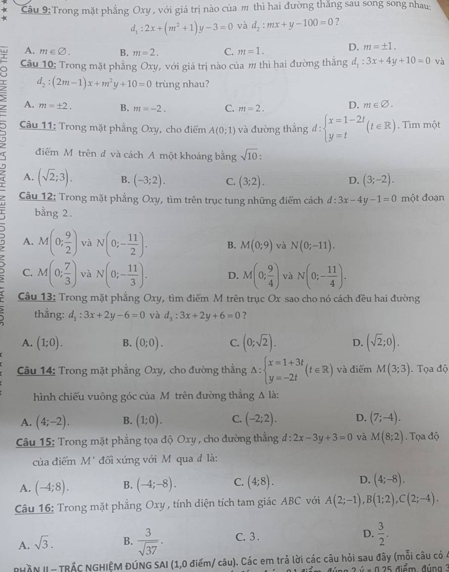 Trong mặt phẳng Oxy , với giá trị nào của m thì hai đường thăng sau song song nhau:
*
d_1:2x+(m^2+1)y-3=0 và d_2:mx+y-100=0 ?
A. m∈ varnothing . B. m=2. C. m=1.
D. m=± 1.
Câu 10: Trong mặt phẳng Oxy, với giá trị nào của m thì hai đường thắng d_1:3x+4y+10=0 và
d_2:(2m-1)x+m^2y+10=0 trùng nhau?
A. m=± 2. B. m=-2. C. m=2.
D. m∈ varnothing .
Câu 11: Trong mặt phẳng Oxy, cho điểm A(0;1) và đường thắng d:beginarrayl x=1-2t y=tendarray. (t∈ R).  Tìm một
I điểm Môtrên đ và cách A một khoảng bằng sqrt(10)
7 A. (sqrt(2);3). B. (-3;2). (3;2). (3;-2).
C.
D.
Câu 12: Trong mặt phẳng Oxy, tìm trên trục tung những điểm cách d:3x-4y-1=0 một đoạn
bằng 2.
η A. M(0; 9/2 ) và N(0;- 11/2 ).
B. M(0;9) và N(0;-11).
C. M(0; 7/3 ) và N(0;- 11/3 ). M(0; 9/4 ) và N(0;- 11/4 ).
D.
Câu 13: Trong mặt phẳng Oxy, tìm điểm M trên trục Ox sao cho nó cách đều hai đường
thằng: d_1:3x+2y-6=0 và d_3:3x+2y+6=0 ?
A. (1;0). (0;0). (0;sqrt(2)). (sqrt(2);0).
B.
C.
D.
Câu 14: Trong mặt phẳng Oxy, cho đường thẳng △ :beginarrayl x=1+3t y=-2tendarray. (t∈ R) và điểm M(3;3). Tọa độ
hình chiếu vuông góc của Môtrên đường thắng △ l
A. (4;-2). B. (1;0). C. (-2;2). D. (7;-4).
Câu 15: Trong mặt phẳng tọa độ Oxy , cho đường thẳng d:2x-3y+3=0 và M(8;2). Tọa độ
của điểm M' đối xứng với M qua đ là:
A. (-4;8). (-4;-8). C. (4;8). D. (4;-8).
B.
Câu 16: Trong mặt phẳng Oxy , tính diện tích tam giác ABC với A(2;-1),B(1;2),C(2;-4).
A. sqrt(3).
B.  3/sqrt(37) .
C. 3 .
D.  3/2 .
PHÂN I - TRÄC NGHIỆM ĐÚNG SAI (1,0 điểm/ câu). Các em trả lời các câu hỏi sau đây (mỗi câu có 4
m   đ úng 2  ý  = 0 25 điểm đún g  3