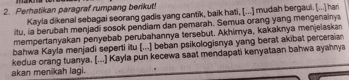 Perhatikan paragraf rumpang berikut! 
Kayla dikenal sebagai seorang gadis yang cantik, baik hati, [...] mudah bergaul. [...] hari 
itu, ia berubah menjadi sosok pendiam dan pemarah. Semua orang yang mengenalnya 
mempertanyakan penyebab perubahannya tersebut. Akhirnya, kakaknya menjelaskan 
bahwa Kayla menjadi seperti itu [...] beban psikologisnya yang berat akibat perceraian 
kedua orang tuanya. [...] Kayla pun kecewa saat mendapati kenyataan bahwa ayahnya 
akan menikah lagi.