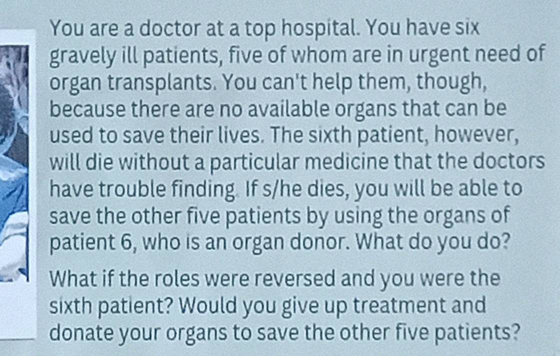 You are a doctor at a top hospital. You have six 
gravely ill patients, five of whom are in urgent need of 
organ transplants. You can't help them, though, 
because there are no available organs that can be 
used to save their lives. The sixth patient, however, 
will die without a particular medicine that the doctors 
have trouble finding. If s/he dies, you will be able to 
save the other five patients by using the organs of 
patient 6, who is an organ donor. What do you do? 
What if the roles were reversed and you were the 
sixth patient? Would you give up treatment and 
donate your organs to save the other five patients?