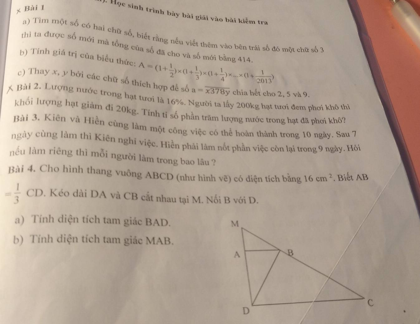 Học sinh trình bày bài giải vào bài kiểm tra 
a) Tìm một số có hai chữ số, biết rằng nếu viết thêm vào bên trái số đó một chữ số 3
thì ta được số mới mà tổng của số đã cho và số mới bằng 414
b) Tính giá trị của biểu thức: A=(1+ 1/2 )* (1+ 1/3 )* (1+ 1/4 )* ...* (1+ 1/2013 )
c) Thay x, y bởi các chữ số thích hợp để số a=overline x378y chia hết cho 2, 5 và 9. 
X Bài 2. Lượng nước trong hạt tươi là 16%. Người ta lấy 200kg hạt tươi đem phơi khô thì 
khối lượng hạt giảm đi 20kg. Tính tỉ số phần trăm lượng nước trong hạt đã phơi khô? 
Bài 3, Kiên và Hiền cùng làm một công việc có thể hoàn thành trong 10 ngày. Sau 7
ngày cùng làm thì Kiên nghĩ việc. Hiền phải làm nốt phần việc còn lại trong 9 ngày. Hỏi 
nếu làm riêng thì mỗi người làm trong bao lâu ? 
Bài 4. Cho hình thang vuông ABCD (như hình vẽ) có diện tích bằng 16cm^2. Biết AB
= 1/3  CD 0. Kéo dài DA và CB cắt nhau tại M. Nối B với D. 
a) Tính diện tích tam giác BAD. 
b) Tính diện tích tam giác MAB.