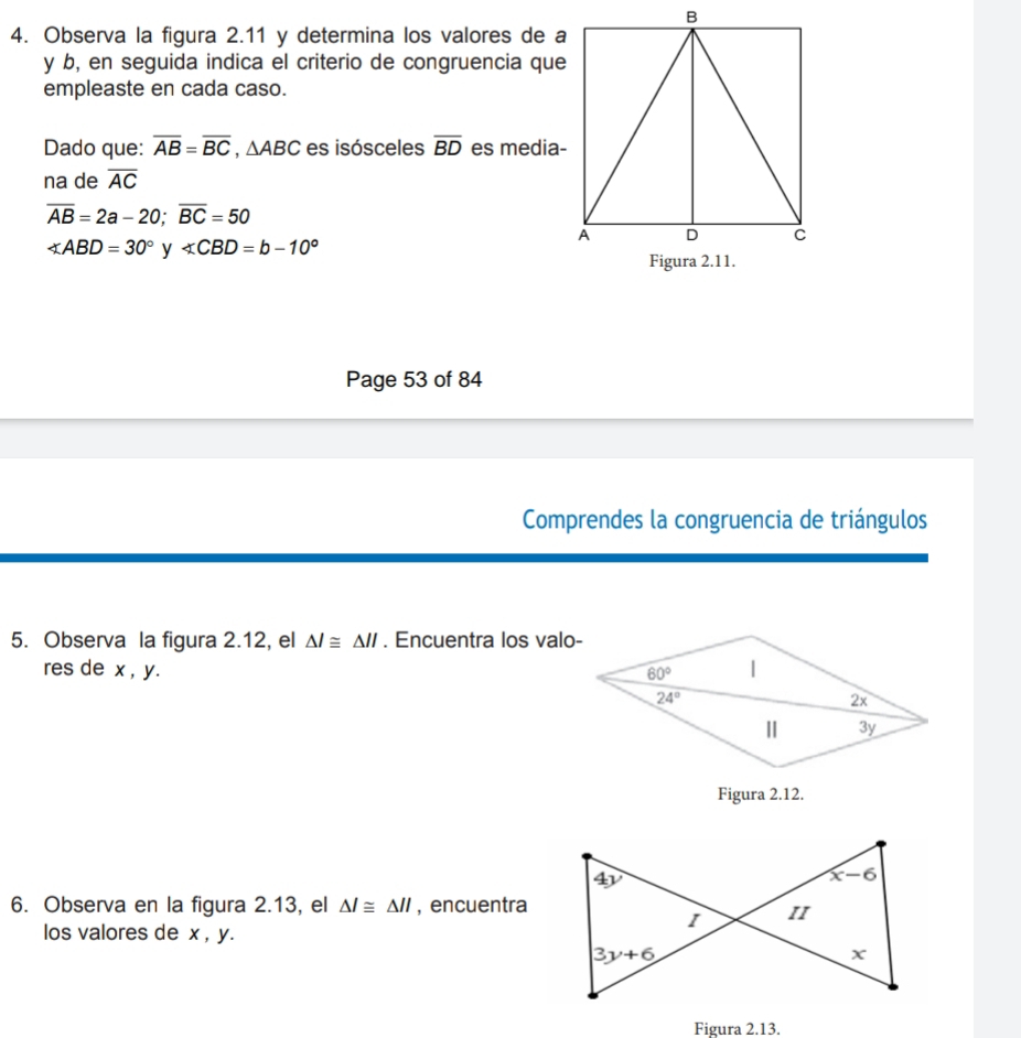 Observa la figura 2.11 y determina los valores de a
y b, en seguida indica el criterio de congruencia que
empleaste en cada caso.
Dado que: overline AB=overline BC,△ ABC es isósceles overline BD es media-
na de overline AC
overline AB=2a-20;overline BC=50
∠ ABD=30° y ∠ CBD=b-10°
Page 53 of 84
Comprendes la congruencia de triángulos
5. Observa la figura 2.12, el △ l≌ △ ll. Encuentra los valo-
res de x , y. 
Figura 2.12.
6. Observa en la figura 2.13, el △ l≌ △ ll , encuentra
los valores de x , y.
Figura 2.13.