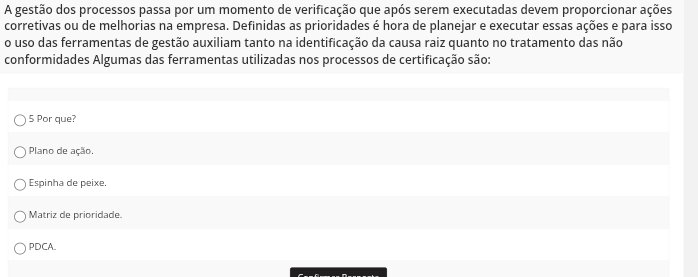 A gestão dos processos passa por um momento de verificação que após serem executadas devem proporcionar ações
corretivas ou de melhorias na empresa. Definidas as prioridades é hora de planejar e executar essas ações e para isso
o uso das ferramentas de gestão auxiliam tanto na identificação da causa raiz quanto no tratamento das não
conformidades Algumas das ferramentas utilizadas nos processos de certificação são:
5 Por que?
Plano de ação.
Espinha de peixe.
Matriz de prioridade.
PDCA.