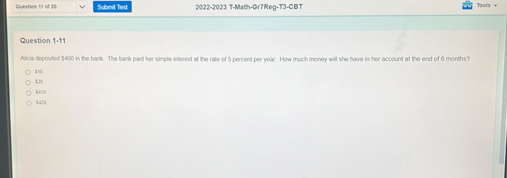 Submit Test 2022-2023 T-Math-Gr7Reg-T3-CBT Tools +
Question 1-11
Alicia deposited $400 in the bank. The bank paid her simple interest at the rate of 5 percent per year. How much money will she have in her account at the end of 6 months?
510
$20
$410
$420