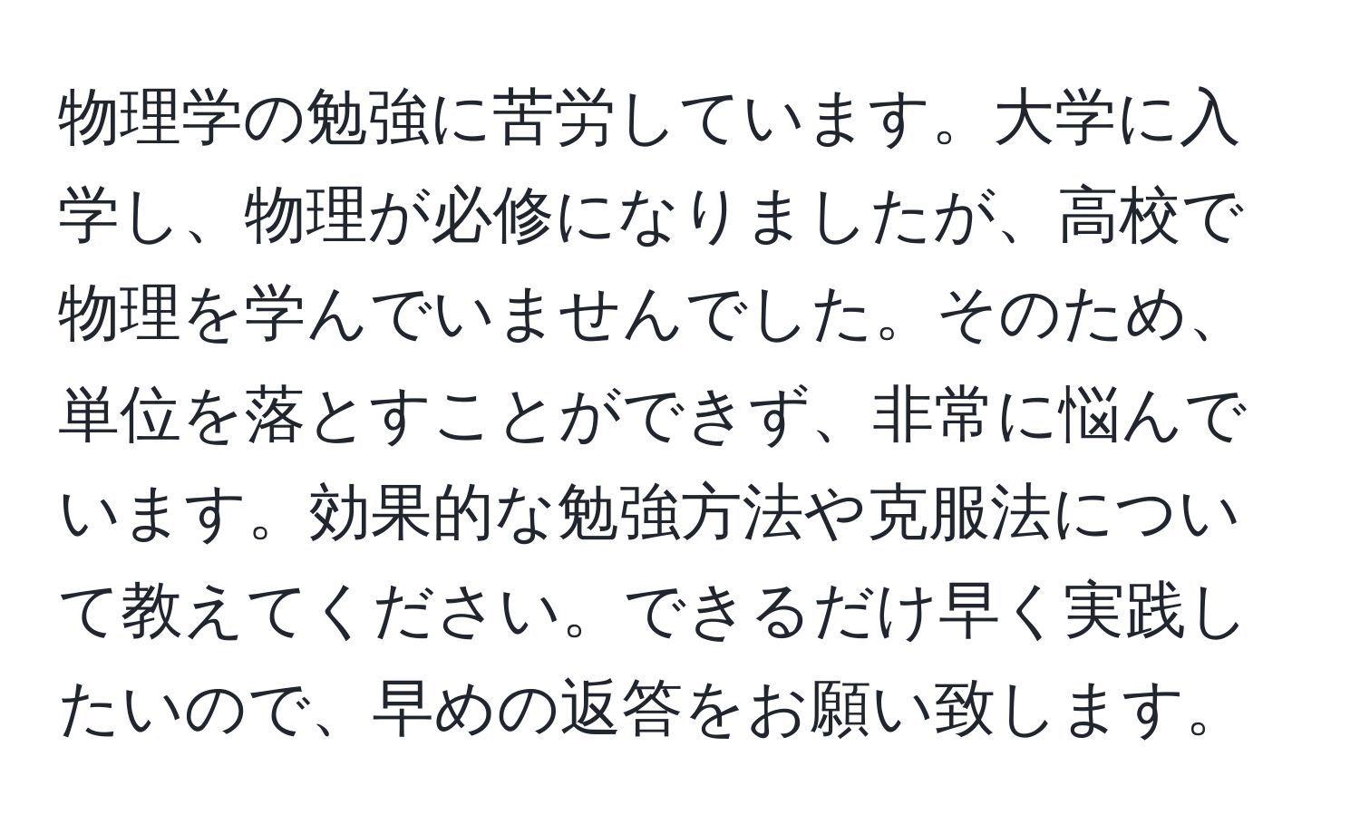 物理学の勉強に苦労しています。大学に入学し、物理が必修になりましたが、高校で物理を学んでいませんでした。そのため、単位を落とすことができず、非常に悩んでいます。効果的な勉強方法や克服法について教えてください。できるだけ早く実践したいので、早めの返答をお願い致します。