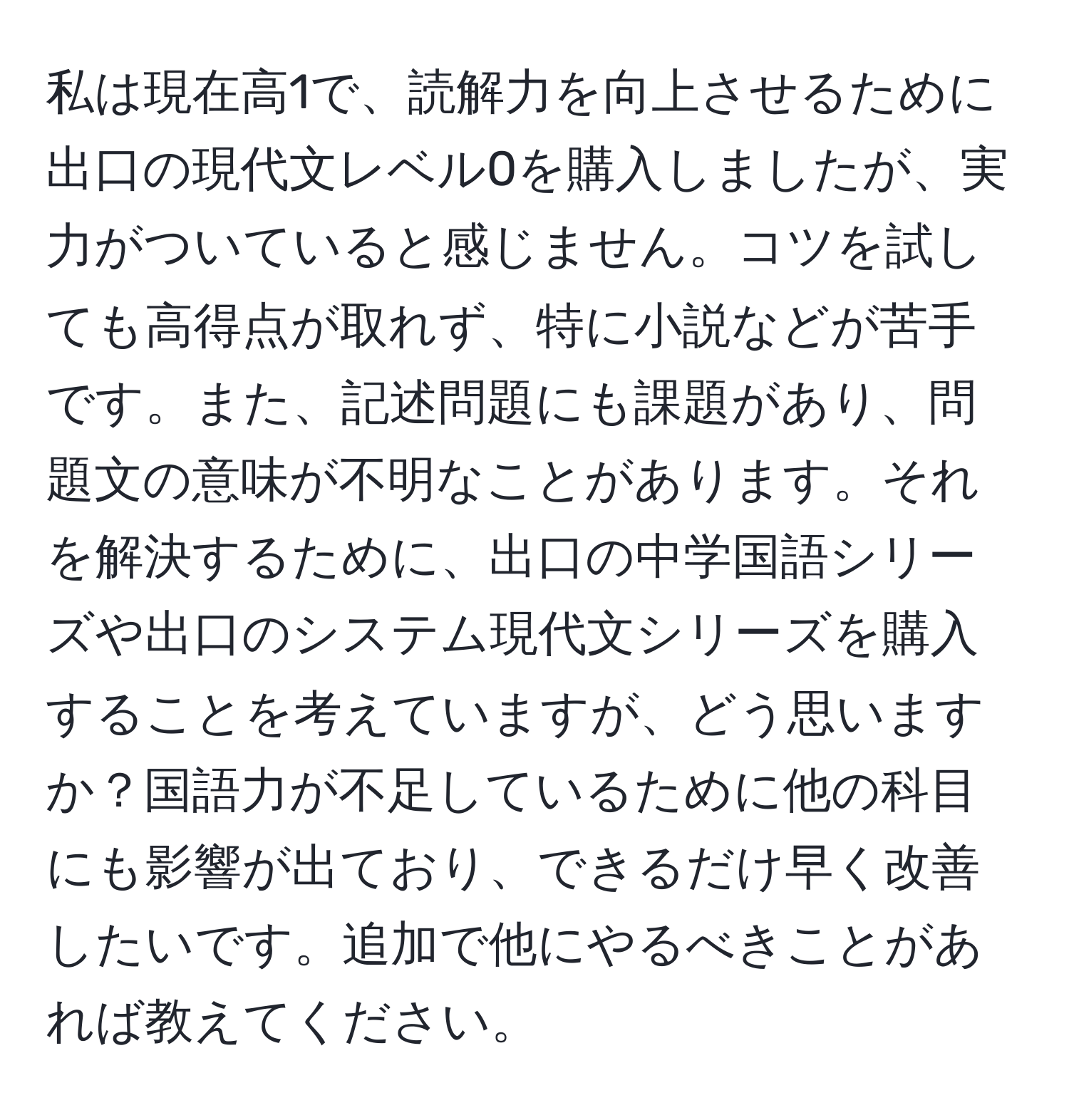 私は現在高1で、読解力を向上させるために出口の現代文レベル0を購入しましたが、実力がついていると感じません。コツを試しても高得点が取れず、特に小説などが苦手です。また、記述問題にも課題があり、問題文の意味が不明なことがあります。それを解決するために、出口の中学国語シリーズや出口のシステム現代文シリーズを購入することを考えていますが、どう思いますか？国語力が不足しているために他の科目にも影響が出ており、できるだけ早く改善したいです。追加で他にやるべきことがあれば教えてください。