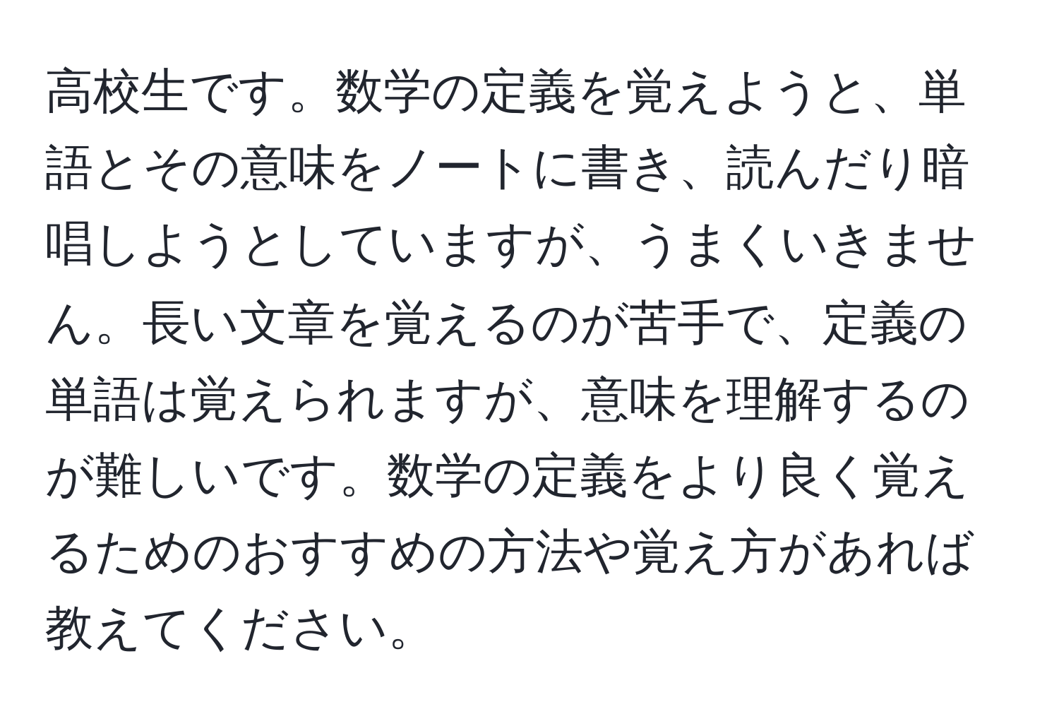 高校生です。数学の定義を覚えようと、単語とその意味をノートに書き、読んだり暗唱しようとしていますが、うまくいきません。長い文章を覚えるのが苦手で、定義の単語は覚えられますが、意味を理解するのが難しいです。数学の定義をより良く覚えるためのおすすめの方法や覚え方があれば教えてください。