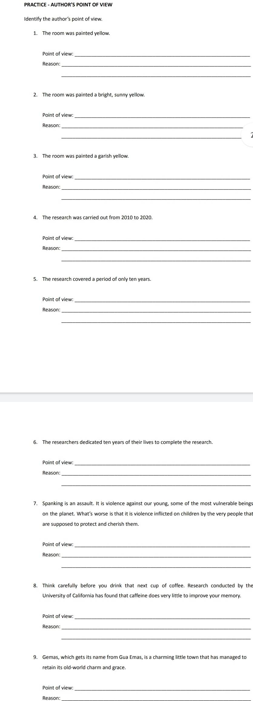 PRACTICE - AUTHOR’S POINT OF VIEW 
Identify the author’s point of view. 
1. The room was painted yellow. 
Point of view:_ 
Reason:_ 
_ 
2. The room was painted a bright, sunny yellow 
Point of view:_ 
Reason:_ 
_ 
3. The room was painted a garish yellow. 
Point of view:_ 
Reason:_ 
_ 
Point of view:_ 
Reason:_ 
Point of view:_ 
Reason: 
_ 
6. The researchers dedicated ten years of their lives to complete the research 
Point of view:_ 
Reason:_ 
_ 
7. Spanking is an assault. It is violence against our young, some of the most vulnerable beings 
on the planet. What’s worse is that it is violence inflicted on children by the very people that 
are supposed to protect and cherish them. 
Point of view:_ 
Reason: 
_ 
University of California has found that caffeine does very little to improve your memory. 
Point of view: 
_ 
Reason: 
_ 
9. Gemas, which gets its name from Gua Emas, is a charming little town that has managed to 
retain its old-world charm and grace 
Point of view:_ 
Reason: