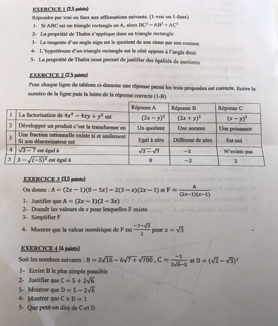 (2,5 points)
Répondre par vrai ou faux aux affirmations suivante. (1-vrai ou 1-faux)
1- Si ABC est un triangle rectangle en A, alors BC^2=AB^2+AC^2
2- La propriété de Thales s’applique dans un triangle rectangle
3- La tangente d’un angle aigu est le quotient de son sinus par son cosinus
4- L'hypoténuse d'un triangle rectangle est le côté oppose à l'angle droit
5- La propriété de Thales nous permet de justifier des égalités de quotients
EXERCICE 2 (2.5 points)
Pour chaque ligne du tableau ci-dessous une réponse parmi les trois proposées est correcte. Ecrire le
numéro de la ligne puis la lettre de la réponse correcte (1-B)
EXERCICE 3 (3,5 points)
On donne : A=(2x-1)(8-5x)-2(3-x)(2x-1) et F= A/(2x-1)(x-1) 
1- Justifier que A=(2x-1)(2-3x)
2- Donnèr les valeurs de x pour lesquelles F existe
3- Simplifier F
4- Montrer que la valeur numérique de F est  (-7-sqrt(3))/2  pour x=sqrt(3)
EXERCICE 4 (4 points)
Soit les nombres suivants : B=2sqrt(16)-6sqrt(7+)sqrt(700),C= (-1)/2sqrt(6)-5  et D=(sqrt(2)-sqrt(3))^2
1- Ecrire B le plus simple possible
2- Justifier que C=5+2sqrt(6)
3- Montrer que D=5-2sqrt(6)
4- Montrer que C* D=1
5- Que peut-on dire de C et D