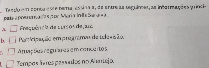 Tendo em conta esse tema, assinala, de entre as seguintes, as informações princi-
pais apresentadas por Maria Inês Saraiva.
a. Frequência de cursos de jazz.
b. Participação em programas de televisão.
c. Atuações regulares em concertos.
L Tempos livres passados no Alentejo.