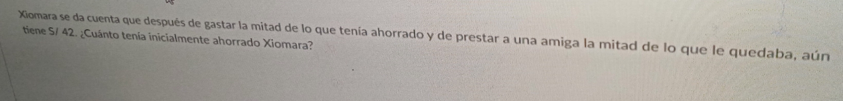 Xiomara se da cuenta que después de gastar la mitad de lo que tenía ahorrado y de prestar a una amiga la mitad de lo que le quedaba, aún 
tiene S/ 42. ¿Cuánto tenía inicialmente ahorrado Xiomara?