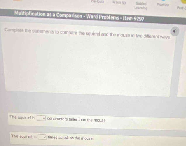 Pre-Quiz Warm Up Guided Practice Post-C 
Learning 
Multiplication as a Comparison - Word Problems - Item 9297 
Complete the statements to compare the squirrel and the mouse in two different ways. 
The squirrel is □ centimeters taller than the mouse. 
The squirrel is □ times as tall as the mouse.