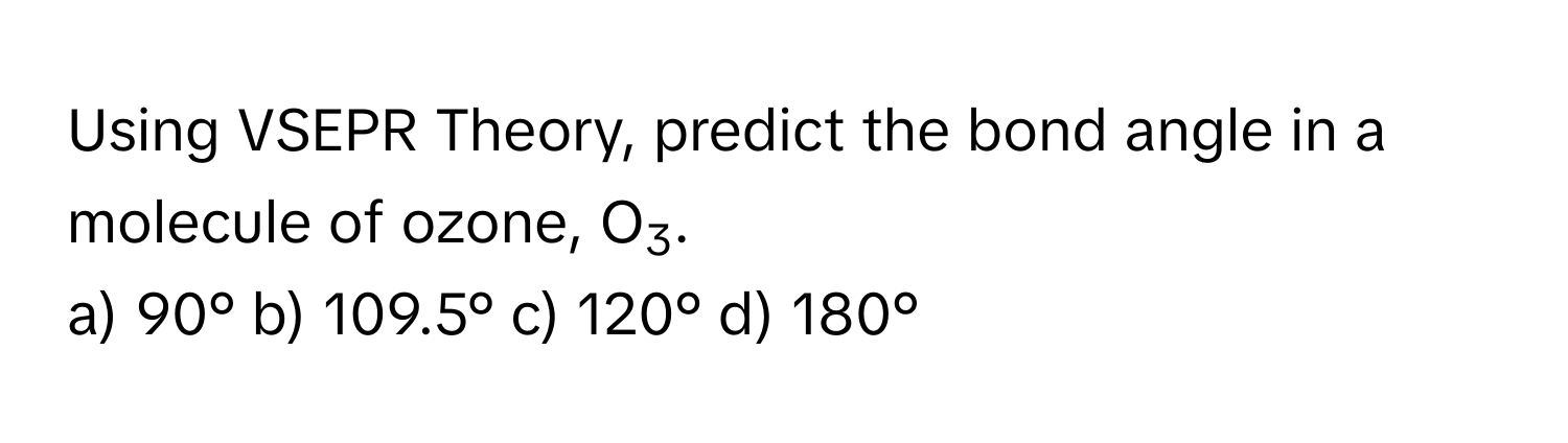 Using VSEPR Theory, predict the bond angle in a molecule of ozone, O3.

a) 90° b) 109.5° c) 120° d) 180°