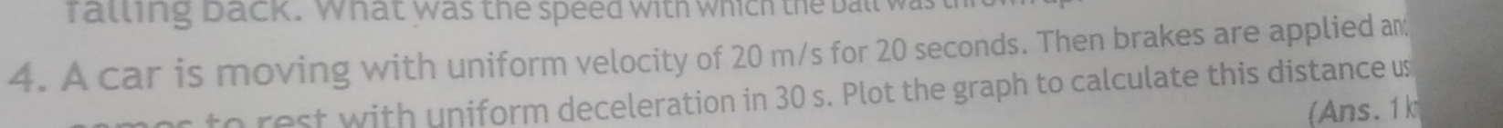 fatling back. What was the speed with which the ball was thi 
4. A car is moving with uniform velocity of 20 m/s for 20 seconds. Then brakes are applied am 
s to rest with uniform deceleration in 30 s. Plot the graph to calculate this distance us 
(Ans. 1k