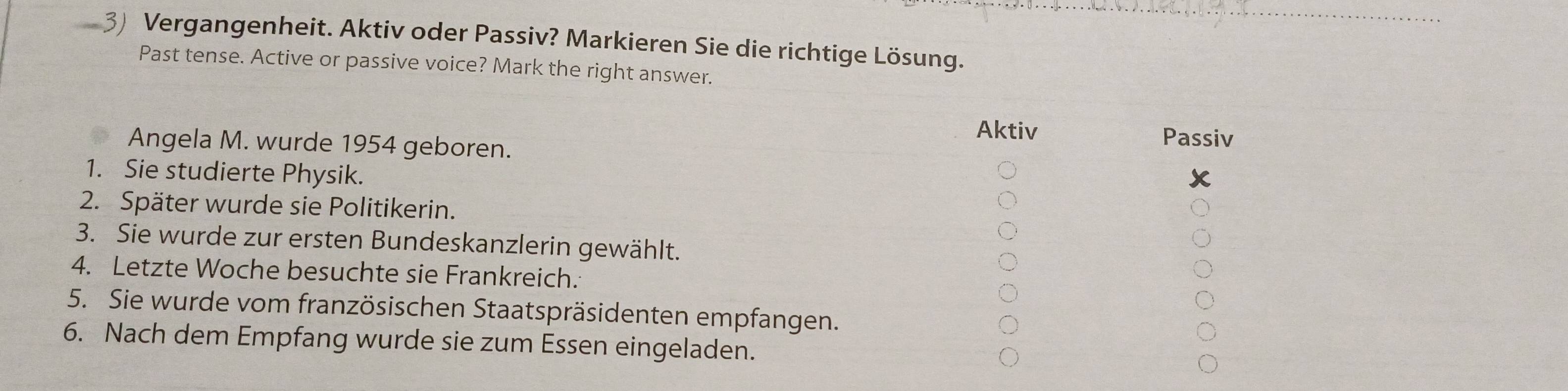 a 3) Vergangenheit. Aktiv oder Passiv? Markieren Sie die richtige Lösung.
Past tense. Active or passive voice? Mark the right answer.
Aktiv
Angela M. wurde 1954 geboren. Passiv
1. Sie studierte Physik.
x
2. Später wurde sie Politikerin.
3. Sie wurde zur ersten Bundeskanzlerin gewählt.
4. Letzte Woche besuchte sie Frankreich.
5. Sie wurde vom französischen Staatspräsidenten empfangen.
6. Nach dem Empfang wurde sie zum Essen eingeladen.