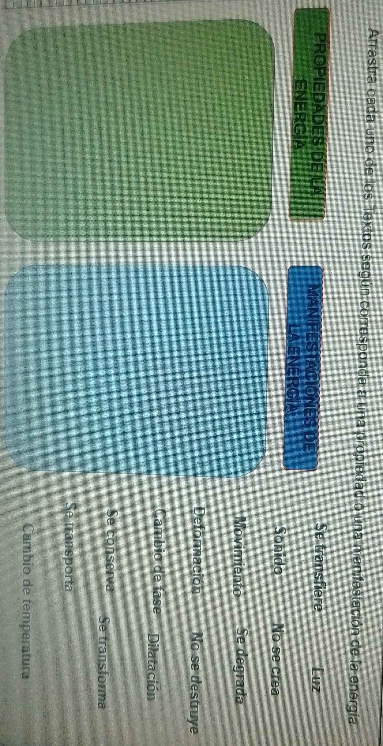 Arrastra cada uno de los Textos según corresponda a una propiedad o una manifestación de la energía
PROPIEDADES DE LA MANIFESTACIONES DE
Se transfiere Luz
ENERGÍA LA ENERGÍA
Sonido No se crea
Movimiento Se degrada
Deformación No se destruye
Cambio de fase Dilatación
Se conserva Se transforma
Se transporta
Cambio de temperatura