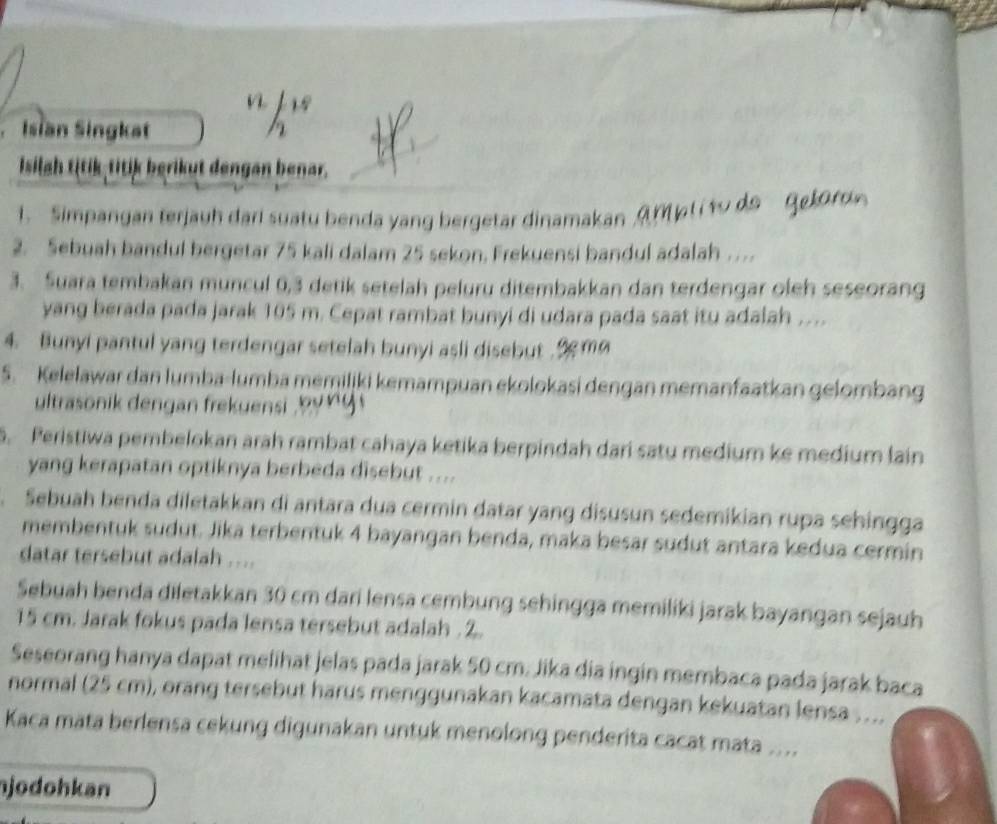 Isian Singkat
Isilah titik titik berikut dengan benar.
. Simpangan terjauh dari suatu benda yang bergetar dinamakan A M  l i to do Ge
2. Sebuah bandul bergetar 75 kali dalam 25 sekon, Frekuensi bandul adalah ….
3. Suara tembakan muncul 0,3 detik setelah peluru ditembakkan dan terdengar oleh seseorang
yang berada pada jarak 105 m. Cepat rambat bunyi di udara pada saat itu adalah …...
4. Bunyi pantul yang terdengar setelah bunyi asli disebut  9m
5. Kelelawar dan lumba-lumba memiljki kemampuan ekolokasi dengan memanfaatkan gelombang
ultrasonik dengan frekuensi      y 
5. Peristiwa pembelokan arah rambat cahaya ketika berpindah dari satu medium ke medium lain
yang kerapatan optiknya berbeda disebut ....
Sebuah benda diletakkan di antara dua cermin datar yang disusun sedemikian rupa sehingga
membentuk sudut. Jika terbentuk 4 bayangan benda, maka besar sudut antara kedua cermin
datar tersebut adalah ....
Sebuah benda diletakkan 30 cm dari lensa cembung sehingga memiliki jarak bayangan sejauh
15 cm. Jarak fokus pada lensa tersebut adalah .2.
Seseorang hanya dapat melihat jelas pada jarak 50 cm. Jika dia ingin membaca pada jarak baca
normal (25 cm), orang tersebut harus menggunakan kacamata dengan kekuatan lensa ...
Kaca mata berlensa cekung digunakan untuk menolong penderita cacat mata ....
jodohkan